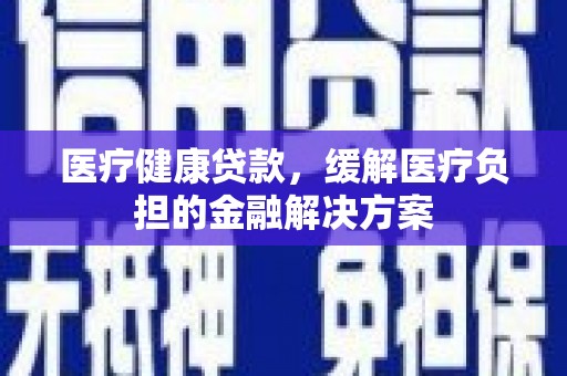 吴川医疗健康贷款，缓解医疗负担的金融解决方案
