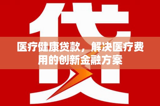 吴川医疗健康贷款，解决医疗费用的创新金融方案